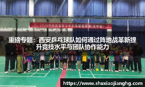 重磅专题：西安乒乓球队如何通过阵地战革新提升竞技水平与团队协作能力